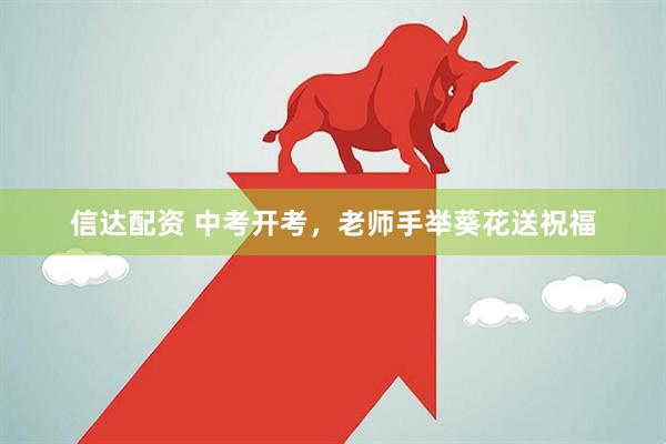 信达配资 中考开考，老师手举葵花送祝福