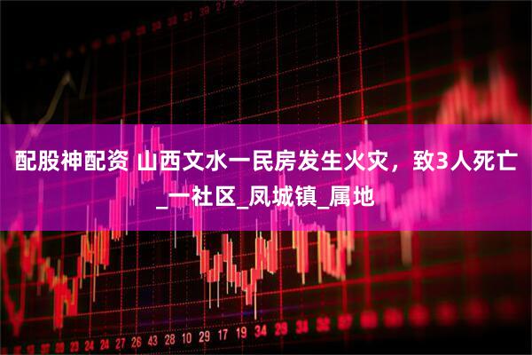 配股神配资 山西文水一民房发生火灾，致3人死亡_一社区_凤城镇_属地