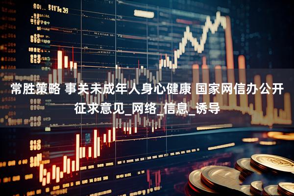 常胜策略 事关未成年人身心健康 国家网信办公开征求意见_网络_信息_诱导