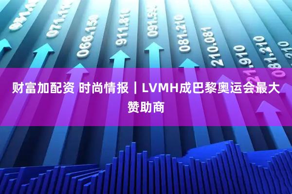 财富加配资 时尚情报｜LVMH成巴黎奥运会最大赞助商