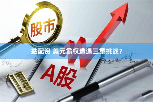 益配资 美元霸权遭遇三重挑战？