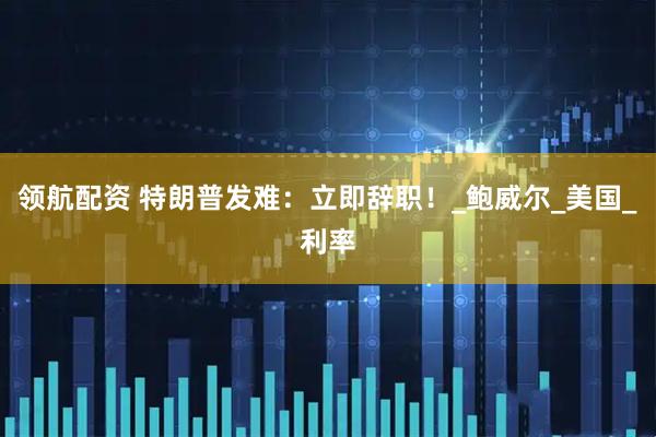 领航配资 特朗普发难：立即辞职！_鲍威尔_美国_利率