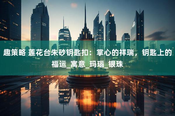 趣策略 莲花台朱砂钥匙扣：掌心的祥瑞，钥匙上的福运_寓意_玛瑙_银珠