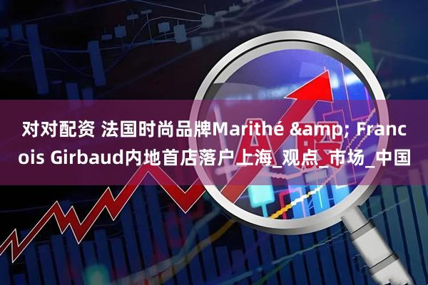 对对配资 法国时尚品牌Marithé & Francois Girbaud内地首店落户上海_观点_市场_中国