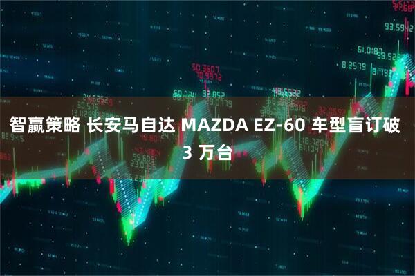 智赢策略 长安马自达 MAZDA EZ-60 车型盲订破 3 万台
