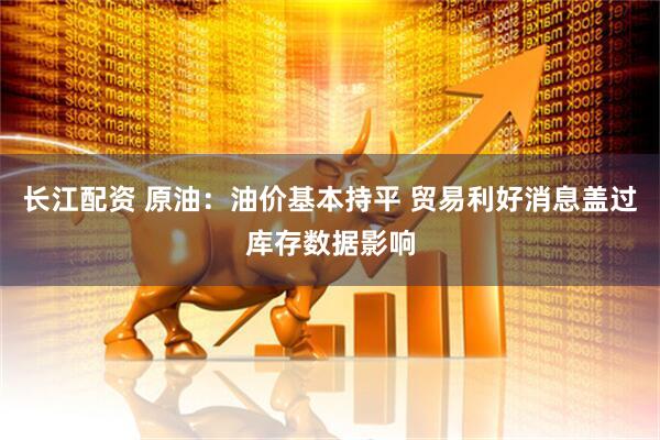 长江配资 原油：油价基本持平 贸易利好消息盖过库存数据影响