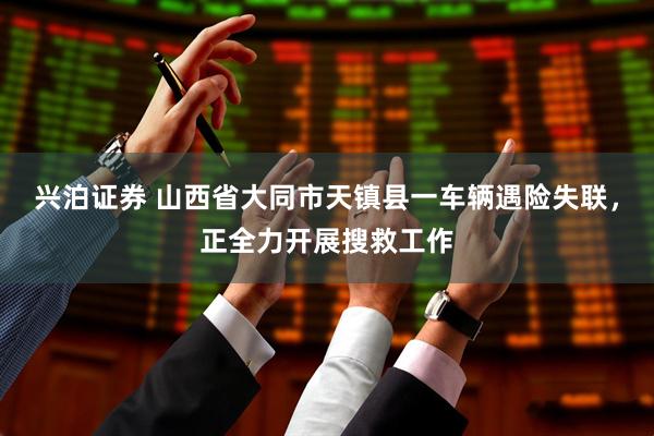 兴泊证券 山西省大同市天镇县一车辆遇险失联，正全力开展搜救工作