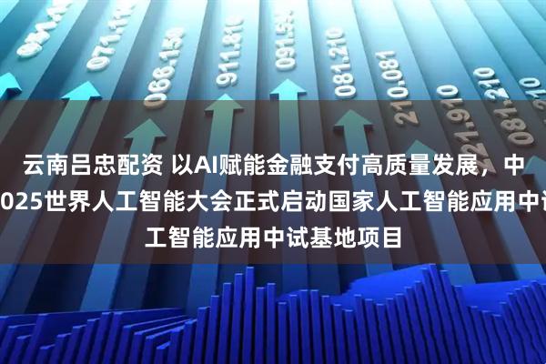 云南吕忠配资 以AI赋能金融支付高质量发展，中国银联于2025世界人工智能大会正式启动国家人工智能应用中试基地项目