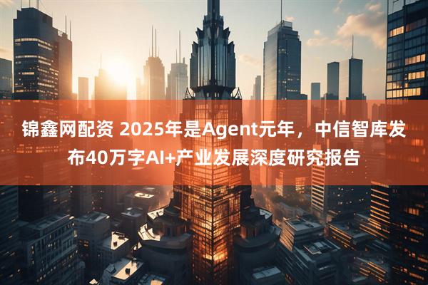 锦鑫网配资 2025年是Agent元年，中信智库发布40万字AI+产业发展深度研究报告