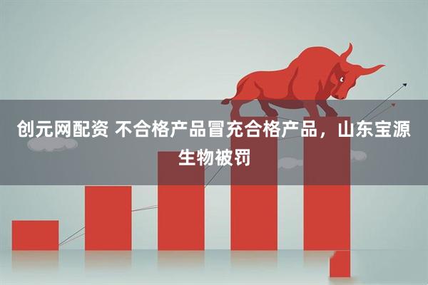 创元网配资 不合格产品冒充合格产品，山东宝源生物被罚