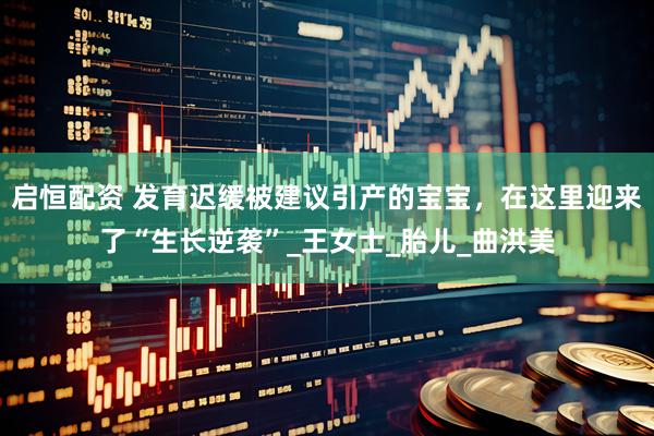 启恒配资 发育迟缓被建议引产的宝宝，在这里迎来了“生长逆袭”_王女士_胎儿_曲洪美