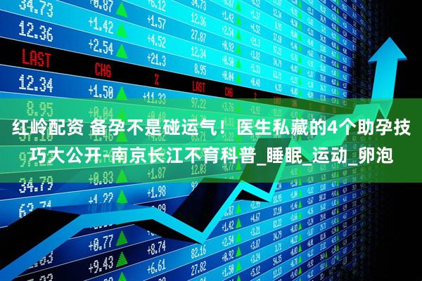 红岭配资 备孕不是碰运气！医生私藏的4个助孕技巧大公开-南京长江不育科普_睡眠_运动_卵泡