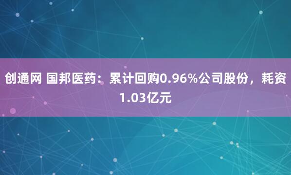 创通网 国邦医药：累计回购0.96%公司股份，耗资1.03亿元