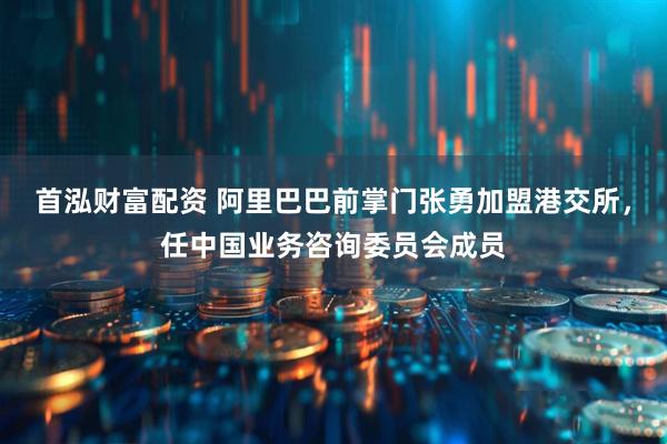 首泓财富配资 阿里巴巴前掌门张勇加盟港交所，任中国业务咨询委员会成员