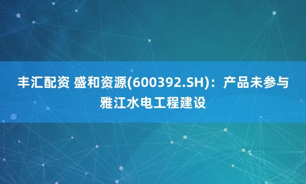 丰汇配资 盛和资源(600392.SH)：产品未参与雅江水电工程建设