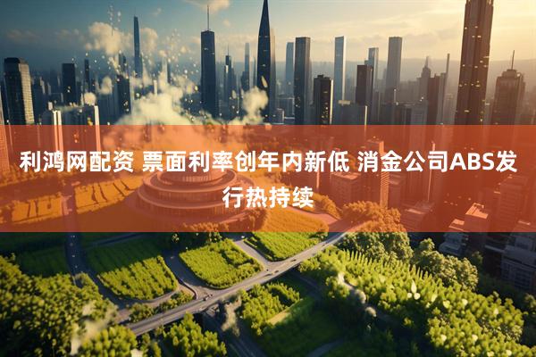 利鸿网配资 票面利率创年内新低 消金公司ABS发行热持续