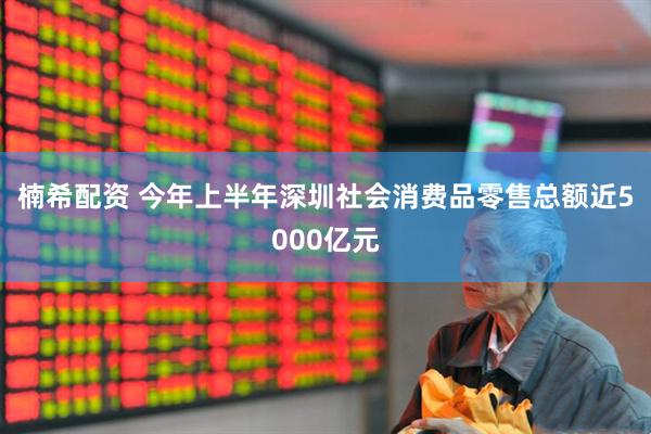 楠希配资 今年上半年深圳社会消费品零售总额近5000亿元