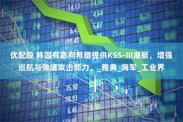 优配股 韩国有意向希腊提供KSS-III潜艇，增强巡航与弹道攻击能力。_雅典_海军_工业界