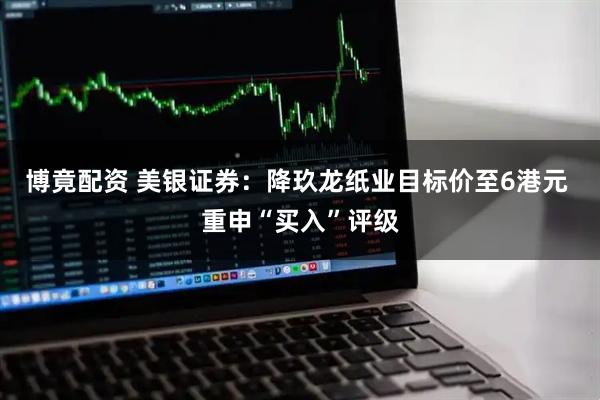 博竟配资 美银证券：降玖龙纸业目标价至6港元 重申“买入”评级