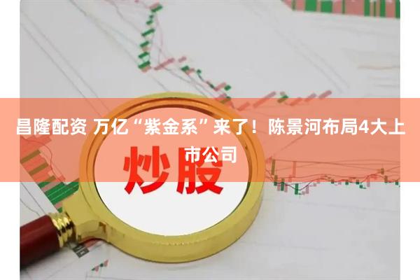 昌隆配资 万亿“紫金系”来了！陈景河布局4大上市公司
