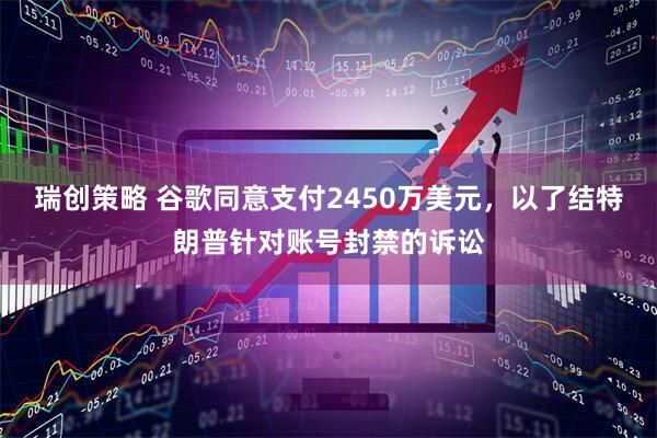 瑞创策略 谷歌同意支付2450万美元，以了结特朗普针对账号封禁的诉讼