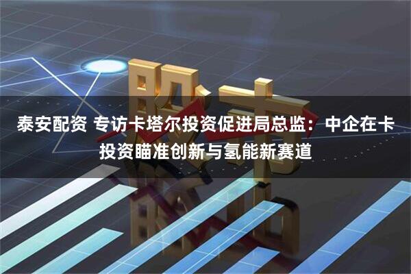 泰安配资 专访卡塔尔投资促进局总监：中企在卡投资瞄准创新与氢能新赛道