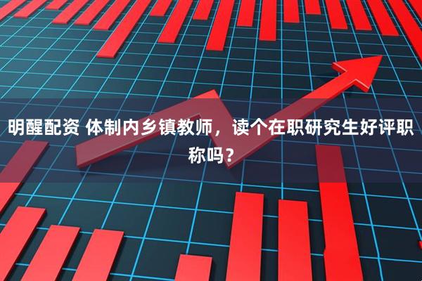 明醒配资 体制内乡镇教师，读个在职研究生好评职称吗？