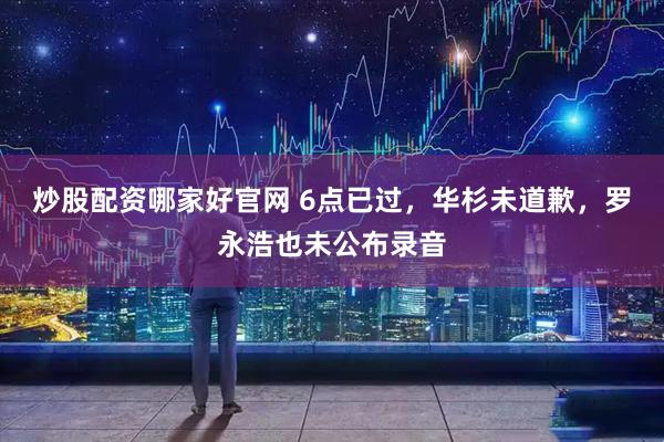 炒股配资哪家好官网 6点已过，华杉未道歉，罗永浩也未公布录音