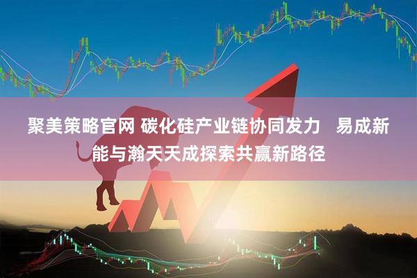 聚美策略官网 碳化硅产业链协同发力   易成新能与瀚天天成探索共赢新路径
