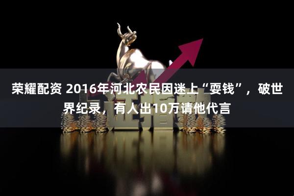 荣耀配资 2016年河北农民因迷上“耍钱”，破世界纪录，有人出10万请他代言