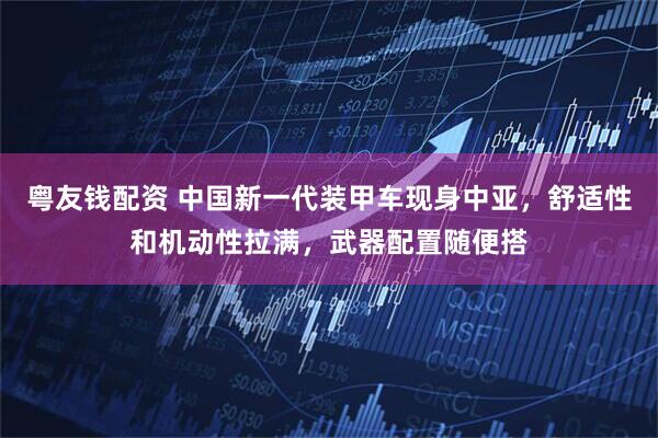 粤友钱配资 中国新一代装甲车现身中亚，舒适性和机动性拉满，武器配置随便搭