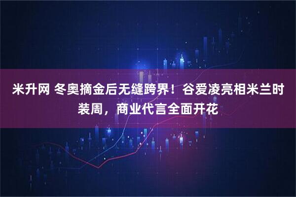 米升网 冬奥摘金后无缝跨界！谷爱凌亮相米兰时装周，商业代言全面开花